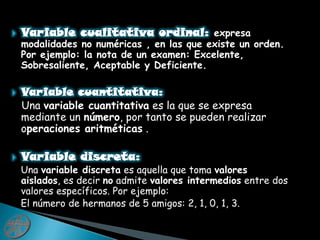 Variable cualitativa ordinal: expresa modalidades no numéricas , en las que existe un orden. Por ejemplo: la nota de un examen: Excelente, Sobresaliente, Aceptable y Deficiente.Variable cuantitativa:   Una variable cuantitativa es la que se expresa mediante un número, por tanto se pueden realizar operaciones aritméticas .Variable discreta:   Una variable discreta es aquella que toma valores aislados, es decir no admite valores intermedios entre dos valores específicos. Por ejemplo:   El número de hermanos de 5 amigos: 2, 1, 0, 1, 3.
