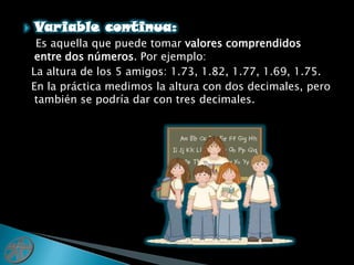 Variable continua:Es aquella que puede tomar valores comprendidos entre dos números. Por ejemplo:  La altura de los 5 amigos: 1.73, 1.82, 1.77, 1.69, 1.75.  En la práctica medimos la altura con dos decimales, pero también se podría dar con tres decimales.
