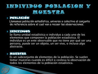 INDIVIDUO POBLACION Y MUESTRAPOBLACIÓNLlamamos población estadística, universo o colectivo al conjunto de referencia sobre el cual van a recaer las observaciones.INDIVIDUOS   Se llama unidad estadística o individuo a cada uno de los elementos que componen la población estadística. El individuo es un ente observable que no tiene por qué ser una persona, puede ser un objeto, un ser vivo, o incluso algo abstracto.MUESTRA   Es un subconjunto de elementos de la población. Se suelen tomar muestras cuando es difícil o costosa la observación de todos los elementos de la población estadística.