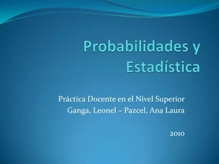 Probabilidades y Estadística  Práctica Docente en el Nivel Superior Ganga, Leonel – Pazcel, Ana Laura 2010  
