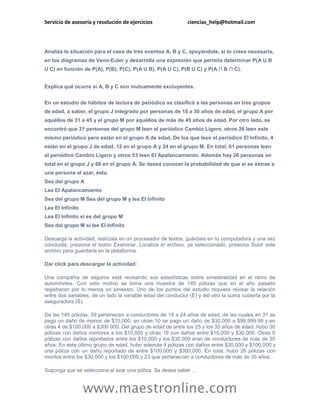 Servicio de asesoría y resolución de ejercicios               ciencias_help@hotmail.com




Analiza la situación para el caso de tres eventos A, B y C, apoyándote, si lo crees necesario,
en los diagramas de Venn-Euler y desarrolla una expresión que permita determinar P(A U B
U C) en función de P(A), P(B), P(C), P(A U B), P(A U C), P(B U C) y P(A ∩ B ∩ C).


Explica qué ocurre si A, B y C son mutuamente excluyentes.


En un estudio de hábitos de lectura de periódico se clasificó a las personas en tres grupos
de edad, a saber, el grupo J integrado por personas de 18 a 30 años de edad, el grupo A por
aquéllos de 31 a 45 y el grupo M por aquéllos de más de 45 años de edad. Por otro lado, se
encontró que 21 personas del grupo M leen el periódico Cambio Ligero, otros 26 leen este
mismo periódico pero están en el grupo A de edad. De los que leen el periódico El Infinito, 4
están en el grupo J de edad, 12 en el grupo A y 24 en el grupo M. En total, 61 personas leen
el periódico Cambio Ligero y otros 53 leen El Apalancamiento. Además hay 26 personas en
total en el grupo J y 68 en el grupo A. Se desea conocer la probabilidad de que si se extrae a
una persona al azar, ésta.
Sea del grupo A
Lea El Apalancamiento
Sea del grupo M Sea del grupo M y lea El Infinito
Lea El Infinito
Lea El Infinito si es del grupo M
Sea del grupo M si lee El Infinito

Descarga la actividad, realízala en un procesador de textos, guárdala en tu computadora y una vez
concluida, presiona el botón Examinar. Localiza el archivo, ya seleccionado, presiona Subir este
archivo para guardarla en la plataforma.

Dar click para descargar la actividad:

Una compañía de seguros está revisando sus estadísticas sobre siniestralidad en el ramo de
automóviles. Con este motivo se toma una muestra de 145 pólizas que en el año pasado
registraron por lo menos un siniestro. Uno de los puntos del estudio requiere revisar la relación
entre dos variables, de un lado la variable edad del conductor (E) y del otro la suma cubierta por la
aseguradora (S).

De las 145 pólizas, 59 pertenecen a conductores de 18 a 24 años de edad, de las cuales en 31 se
pago un daño de menos de $10,000, en otras 10 se pago un daño de $30,000 a $99,999.99 y en
otras 4 de $100,000 a $300 000. Del grupo de edad de entre los 25 y los 35 años de edad, hubo 30
pólizas con daños menores a los $10,000 y otras 18 con daños entre $10,000 y $30,000. Otras 6
pólizas con daños reportados entre los $10,000 y los $30,000 eran de conductores de más de 35
años. En este último grupo de edad, hubo además 4 pólizas con daños entre $30,000 y $100,000 y
una póliza con un daño reportado de entre $100,000 y $300,000. En total, hubo 26 pólizas con
montos entre los $30,000 y los $100,000 y 23 que pertenecían a conductores de más de 35 años.

Suponga que se selecciona al azar una póliza. Se desea saber …


                  www.maestronline.com
 