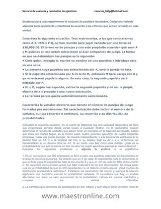 Servicio de asesoría y resolución de ejercicios             ciencias_help@hotmail.com


Establece para cada experimento el conjunto de posibles resultados. Designa la variable
aleatoria correspondiente y clasifícala de acuerdo a los criterios que se han revisado en esta
unidad.


Considera la siguiente situación. Tres matrimonios, a los que conoceremos
como A-B, M-N y P-Q, se han reunido para jugar canasta por una bolsa de
$30,000.00. El torneo es de parejas y con este propósito acuerdan que sean A
y M quienes en ese orden seleccionen al azar compañero de juego. La forma
en que se determinan las parejas es la siguiente:
• Cada quien, excepto A, escribe su nombre en una papeleta e introduce ésta
en una urna.
• La persona cuya papeleta sea seleccionada por A, será la pareja de ésta.
• Si la papeleta seleccionada por A es la de M, entonces M hará pareja con A y
ya no extraerá papeleta alguna. En este caso, la segunda papeleta será
extraída por P.
• M, o P, según corresponda, extrae la segunda papeleta y de ser la propia,
elimina ésta y procede a una nueva extracción.
• La tercera pareja queda automáticamente seleccionada.


Caracteriza la variable aleatoria que denota el número de parejas de juego
formadas por matrimonios. Tal caracterización debe incluir el nombre de la
variable, su tipo (discreto o continuo), su recorrido y su distribución de
probabilidades.

Considera la siguiente situación. En el puerto de Balankub hay una sociedad cooperativa de taxis
que proporciona servicio desde varias bases a cualquier destino. En la cooperativa desean
determinar el número de unidades que deben tener en promedio en la base del aeropuerto. Saben
que todos los martes llegan, en el mismo vuelo, cuatro gerentes ejecutivos de cuatro diferentes
empresas. Cada uno puede escoger, de manera independiente, ir a la terminal de autobuses si su
destino final es A1, ir a la terminal del tren si su destino final es A2 o ir a la terminal del
transbordador si su destino final es A3. Si en cierto mes hay cinco días martes, ¿cuál es la
probabilidad de que por lo menos en tres de ellos los cuatro ejecutivos escojan el mismo destino?
Resuelve los siguientes problemas y adjunta tu archivo a la plataforma.

1. En un corporativo con 500 empleados se llevó a cabo una auditoria preliminar de documentos en
el área de recursos humanos. Se detectó que en 8 de cada 30 expedientes falta el documento A,
que en 6 de cada 24 expedientes falta el documento B y que en uno de cada 50 falta el documento
C. Se considera como omisión grave que falte cualquiera de los tres documentos. Se desea saber
cuál es la probabilidad de que en 400 expedientes no se detecte omisión alguna. ¿Qué modelo de
distribución probabilística aplicarías?. Establece los parámetros del mismo y expresa la relación
algebraica que permitiría calcular la probabilidad señalada. Si consideras que hay un modelo
alternativo que daría un valor aproximado de la probabilidad, calcula los valores solicitados y
compara                           los                      valores                     obtenidos.

2. La carretera que comunica las poblaciones de San Albano y San Miguel tiene un tramo recto de



                www.maestronline.com
 