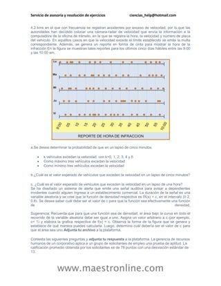 Servicio de asesoría y resolución de ejercicios                ciencias_help@hotmail.com


4.2 kms en el que con frecuencia se registran accidentes por exceso de velocidad, por lo que las
autoridades han decidido colocar una cámara-radar de velocidad que envía la información a la
computadora de la oficina de tránsito, en la que se registra la hora, la velocidad y número de placa
del vehículo. En aquéllos casos en que la velocidad excede el límite establecido se emite la multa
correspondiente. Además, se genera un reporte en forma de cinta para mostrar la hora de la
infracción En la figura se muestran tales reportes para los últimos cinco días hábiles entre las 9:00
y las 10:00 am.




a.Se desea determinar la probabilidad de que en un lapso de cinco minutos.

       k vehículos excedan la velocidad, con k=0, 1, 2, 3, 4 y 5
       Como máximo tres vehículos excedan la velocidad
       Como mínimo tres vehículos excedan la velocidad

b.¿Cuál es el valor esperado de vehículos que exceden la velocidad en un lapso de cinco minutos?

c. ¿Cuál es el valor esperado de vehículos que exceden la velocidad en un lapso de una hora?
Se ha diseñado un sistema de alerta que emite una señal auditiva para avisar a dependientes
invidentes cuando alguien ingresa a un establecimiento comercial. La duración de la señal es una
variable aleatoria y se cree que la función de densidad respectiva es fX(x) = c, en el intervalo (0.2,
0.8). Se desea saber cuál debe ser el valor de c para que la función sea efectivamente una función
de                                                                                          densidad.

Sugerencia: Recuerda que para que una función sea de densidad, el área bajo la curva en todo el
recorrido de la variable aleatoria debe ser igual a uno. Asigna un valor arbitrario a c (por ejemplo,
c= 1) y elabora la grafica respectiva de f(x) = c. Observa la forma de la figura que se genera y
establece de qué manera puedes calcularla. Luego, determina cuál debería ser el valor de c para
que el área sea uno.Adjunta tu archivo a la plataforma.

Contesta las siguientes preguntas y adjunta tu respuesta a la plataforma. La gerencia de recursos
humanos de un corporativo aplica a un grupo de solicitantes de empleo una prueba de aptitud. La
calificación promedio obtenida por los solicitantes es de 78 puntos con una desviación estándar de
13.




                www.maestronline.com
 