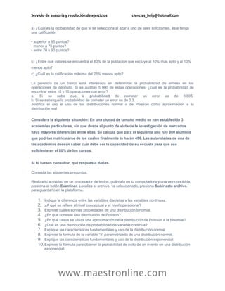 Servicio de asesoría y resolución de ejercicios                ciencias_help@hotmail.com


a) ¿Cuál es la probabilidad de que si se selecciona al azar a uno de tales solicitantes, éste tenga
una calificación

• superior a 85 puntos?
• menor a 75 puntos?
• entre 70 y 90 puntos?


b) ¿Entre qué valores se encuentra el 80% de la población que excluye al 10% más apto y al 10%
menos apto?
c) ¿Cuál es la calificación máxima del 25% menos apto?

La gerencia de un banco está interesada en determinar la probabilidad de errores en las
operaciones de depósito. Si se auditan 5 000 de estas operaciones, ¿cuál es la probabilidad de
encontrar entre 10 y 15 operaciones con error?
a. Si se sabe que la probabilidad de cometer un error es de 0.005.
b. Si se sabe que la probabilidad de cometer un error es de 0.3.
Justifica el uso el uso de las distribuciones normal o de Poisson como aproximación a la
distribución real


Considera la siguiente situación: En una ciudad de tamaño medio se han establecido 3
academias particulares, sin que desde el punto de vista de la investigación de mercados
haya mayores diferencias entre ellas. Se calcula que para el siguiente año hay 800 alumnos
que podrían matricularse de los cuales finalmente lo harán 450. Las autoridades de una de
las academias desean saber cuál debe ser la capacidad de su escuela para que sea
suficiente en el 80% de los cursos.


Si tú fueses consultor, qué respuesta darías.

Contesta las siguientes preguntas.

Realiza tu actividad en un procesador de textos, guárdala en tu computadora y una vez concluida,
presiona el botón Examinar. Localiza el archivo, ya seleccionado, presiona Subir este archivo
para guardarlo en la plataforma.

    1. Indique la diferencia entre las variables discretas y las variables continuas.
    2. ¿A qué se refiere el nivel conceptual y el nivel operacional?
    3. Exprese cuáles son las propiedades de una distribución binomial.
    4. ¿En qué consiste una distribución de Poisson?
    5. ¿En qué casos se utiliza una aproximación de la distribución de Poisson a la binomial?
    6. ¿Qué es una distribución de probabilidad de variable continua?
    7. Explique las características fundamentales y uso de la distribución normal.
    8. Exprese la fórmula de la variable “z” parametrizada de una distribución normal.
    9. Explique las características fundamentales y uso de la distribución exponencial.
    10. Exprese la fórmula para obtener la probabilidad de éxito de un evento en una distribución
        exponencial.




                www.maestronline.com
 
