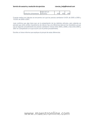 Servicio de asesoría y resolución de ejercicios             ciencias_help@hotmail.com


                                        (caja con un
                Cartucho p/impresora    cartucho)              430     452   490

Cuando realiza sus cálculos se encuentra con que los precios cambiaron 5.42% de 2005 a 2006 y
14.05% de 2005 a 2007.

Juan confirma que algo tiene que ver la presentación de los distintos artículos, pero además se
percata que entre ambos mecanismos de cálculo hay una diferencia clara en los resultados ya que
con el segundo procedimiento los precios cambiaron menos entre 2005 y 2006 y más entre 2005 y
2007 en comparación a lo que ocurre con el primer procedimiento.

Escribe un breve informe que explique el porqué de estas diferencias




                www.maestronline.com
 