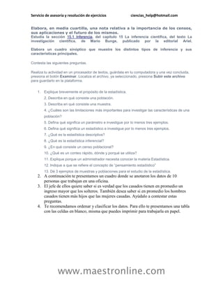 Servicio de asesoría y resolución de ejercicios               ciencias_help@hotmail.com


Elabora, en media cuartilla, una nota relativa a la importancia de los censos,
sus aplicaciones y el futuro de los mismos.
Estudia la sección 15.1 Inferencia, del capítulo 15 La inferencia científica, del texto La
investigación científica, de Mario Bunge, publicado por la editorial Ariel.

Elabora un cuadro sinóptico que muestre los distintos tipos de inferencia y sus
características principales.

Contesta las siguientes preguntas.

Realiza tu actividad en un procesador de textos, guárdala en tu computadora y una vez concluida,
presiona el botón Examinar. Localiza el archivo, ya seleccionado, presiona Subir este archivo
para guardarlo en la plataforma.


    1. Explique brevemente el propósito de la estadística.
        2. Describa en qué consiste una población.
        3. Describa en qué consiste una muestra.
        4. ¿Cuáles son las limitaciones más importantes para investigar las características de una
        población?
        5. Defina qué significa un parámetro e investigue por lo menos tres ejemplos.
        6. Defina qué significa un estadístico e investigue por lo menos tres ejemplos.
        7. ¿Qué es la estadística descriptiva?
        8. ¿Qué es la estadística inferencial?
        9. ¿En qué consiste un censo poblacional?
        10. ¿Qué es un conteo rápido, dónde y porqué se utiliza?
        11. Explique porque un administrador necesita conocer la materia Estadística.
        12. Indique a que se refiere el concepto de “pensamiento estadístico”
        13. Dé 3 ejemplos de muestras y poblaciones para el estudio de la estadística.
    2. A continuación te presentamos un cuadro donde se anotaron los datos de 10
       personas que trabajan en una oficina.
    3. El jefe de ellos quiere saber si es verdad que los casados tienen en promedio un
       ingreso mayor que los solteros. También desea saber si en promedio los hombres
       casados tienen más hijos que las mujeres casadas. Ayúdalo a contestar estas
       preguntas.
    4. Te recomendamos ordenar y clasificar los datos. Para ello te presentamos una tabla
       con las celdas en blanco, misma que puedes imprimir para trabajarla en papel.




                www.maestronline.com
 