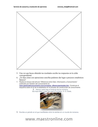 Servicio de asesoría y resolución de ejercicios             ciencias_help@hotmail.com




    5. Una vez que hayas obtenido tus resultados escribe tus respuestas en la celda
       correspondiente
    6. ¿Te fijas cómo con operaciones sencillas podemos dar lugar a procesos estadísticos
       básicos?
    7. Realiza la lectura del artículo “Diferencia entre Dato, Información y Conocimiento”
       publicado por Gestión del conocimiento en
       www.gestiondelconocimiento.com/conceptos_diferenciaentredato.htm. Construye el
       esquema sobre el rol de la estadística en el proceso de construcción de conocimiento.
                           8. Hemos caído bajo el embrujo de los números
                          We have fallen under the spell of numbers. H. G. Wells.




    9. Escribe un párrafo en el que manifiestes cómo te sientes en un mundo de números.



                www.maestronline.com
 
