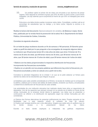 Servicio de asesoría y resolución de ejercicios              ciencias_help@hotmail.com


    10.           Un profesor aplicó el primer día de clase una encuesta a sus alumnos de primer
          ingreso. Días después le comentó al grupo que 53% de ellos no tenía coche y que el 62%
          trabajaba. Les dijo además que le sorprendía el hecho de que 35% no trabajaba pero tenía
          coche.

          Estructura una tabla donde puedas incorporar estos datos. Complétala y señala cuál es el
          porcentaje de estudiantes que no trabaja y no tiene coche. Adjunta tu archivo a la
          plataforma.


Realiza la lectura del documento Operacionalización de variables, de Betancur López, Sonia
Inés, publicado por la revista Hacia la promoción de la salud, No 5, Departamento de Salud
Pública, Universidad de Caldas, Colombia.


Considera la siguiente situación.


En un hotel de playa recibieron durante un fin de semana a 140 personas. El Gerente quiso
saber su perfil de edad por lo que pregunto a los encargados de recepción algunos datos.
Le indicaron que 39 personas tenían 65 o más años de edad, que otros 12 tenían de 18 a
menos de 25 años de edad, que 80 tenían menos de 35 años, que 50 tenían menos de 18
años, que 30 tenían menos de 12 años de edad y que 20 tenían menos de 4 años de edad.


• Elabora con los datos proporcionados la respectiva distribución de frecuencias
incorporando las frecuencias acumuladas.
• Explica en un párrafo con tus propias palabras qué diferencia hay entre la frecuencia y la
frecuencia acumulada y cómo se calcula una a partir de la otra.

Considera la actividad integradora de la Unidad 1 en que se te pidió elaborar un fichero para
asentar los datos de los estudiantes que integran el grupo.

a) Establece para cada variable considerada en el fichero, la escala de medida que le corresponde
b) Define y elabora por lo menos seis tablas de doble entrada, anotando sus títulos y encabezados
c) Determina la distribución de frecuencias de cada variable.

Las autoridades de una institución educativa han realizado desde hace años un seguimiento de
egresados. Uno de los aspectos que siempre incluyen en su estudio es el relativo al monto de las
ventas mensuales de la empresa donde labora el egresado. Los datos que se presentan a
continuación se refieren a la distribución de egresados según las ventas mensuales por año
considerado.

a) Elabora dos formas alternativas de presentar gráficamente los datos. Puedes apoyarte en las
facilidades    que   a    este    respecto    ofrece    el  software     de  hoja    de    cálculo.
b) Explica qué ventajas tendría una y otra alternativa. Imagina que estás ante un auditorio que no
ha       tenido    acceso       a      la      presentación      tabular    de      los      datos.

Escribe      un    texto   donde     expliques    e   intérpretes   las    gráficas    respectivas.




                  www.maestronline.com
 
