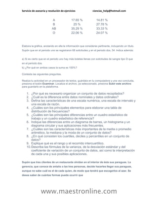 Servicio de asesoría y resolución de ejercicios                ciencias_help@hotmail.com


                           A                17.65 %               14.81 %
                           B                 25 %                 27.78 %
                          AB                35.29 %               33.33 %
                          O                 22.06 %               24.07 %



Elabora la gráfica, anotando en ella la información que consideres pertinente, incluyendo un título.
Supón que en el periodo uno se registraron 68 solicitudes y en el periodo dos, 54. Indica además:


a) Si es cierto que en el periodo uno hay más boletas llenas con solicitudes de sangre tipo O que
en el periodo dos.
b) ¿Por qué en ambos casos la suma es 100%?

Contesta las siguientes preguntas.

Realiza tu actividad en un procesador de textos, guárdala en tu computadora y una vez concluida,
presiona el botón Examinar. Localiza el archivo, ya seleccionado, presiona Subir este archivo
para guardarlo en la plataforma.

    1. ¿Por qué es necesario organizar un conjunto de datos recopilados?
    2. ¿Cuál es la diferencia entre datos nominales y datos ordinales?
    3. Defina las características de una escala numérica, una escala de intervalo y
        una escala de razón.
    4. ¿Cuáles son los principales elementos para elaborar una tabla de
        distribución de frecuencias?
    5. ¿Cuáles son las principales diferencias entre un cuadro estadístico de
        trabajo y un cuadro estadístico de referencia?
    6. Indique las diferencias entre un diagrama de barras, un histograma y un
        diagrama circular y sus aplicaciones más frecuentes.
    7. ¿Cuáles son las características más importantes de la media o promedio
        aritmético, la mediana y la moda de un conjunto de datos?
    8. ¿En qué consisten los cuartiles, deciles y percentiles en un conjunto de
        datos?
    9. Explique qué es el rango y el recorrido intercuartílico.
    10. Describa las fórmulas de la varianza, de la desviación estándar y del
        coeficiente de variación de un conjunto de datos, así como la interpretación
        de cada una y sus posibles aplicaciones.

Supón que tres clientes de un restaurante olvidan en el interior de éste sus paraguas. La
gerencia, que conoce de antaño a las tres personas, decide hacerles llegar sus paraguas,
aunque no sabe cuál es el de cada quien, de modo que tendrá que escogerlos al azar. Se
desea saber de cuántas formas puede ocurrir que




                www.maestronline.com
 