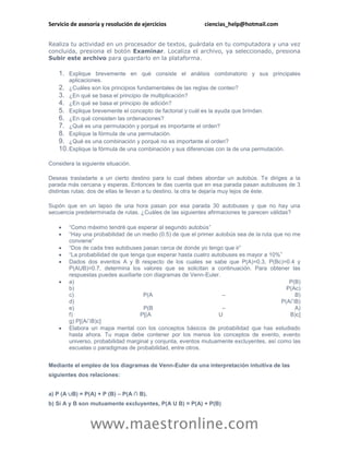 Servicio de asesoría y resolución de ejercicios             ciencias_help@hotmail.com


Realiza tu actividad en un procesador de textos, guárdala en tu computadora y una vez
concluida, presiona el botón Examinar. Localiza el archivo, ya seleccionado, presiona
Subir este archivo para guardarlo en la plataforma.

    1. Explique brevemente en qué consiste el análisis combinatorio y sus principales
        aplicaciones.
    2. ¿Cuáles son los principios fundamentales de las reglas de conteo?
    3. ¿En qué se basa el principio de multiplicación?
    4. ¿En qué se basa el principio de adición?
    5. Explique brevemente el concepto de factorial y cuál es la ayuda que brindan.
    6. ¿En qué consisten las ordenaciones?
    7. ¿Qué es una permutación y porqué es importante el orden?
    8. Explique la fórmula de una permutación.
    9. ¿Qué es una combinación y porqué no es importante el orden?
    10. Explique la fórmula de una combinación y sus diferencias con la de una permutación.

Considera la siguiente situación.

Deseas trasladarte a un cierto destino para lo cual debes abordar un autobús. Te diriges a la
parada más cercana y esperas. Entonces te das cuenta que en esa parada pasan autobuses de 3
distintas rutas; dos de ellas te llevan a tu destino, la otra te dejaría muy lejos de éste.

Supón que en un lapso de una hora pasan por esa parada 30 autobuses y que no hay una
secuencia predeterminada de rutas. ¿Cuáles de las siguientes afirmaciones te parecen válidas?

       “Como máximo tendré que esperar al segundo autobús”
       “Hay una probabilidad de un medio (0.5) de que el primer autobús sea de la ruta que no me
        conviene”
       “Dos de cada tres autobuses pasan cerca de donde yo tengo que ir”
       “La probabilidad de que tenga que esperar hasta cuatro autobuses es mayor a 10%”
       Dados dos eventos A y B respecto de los cuales se sabe que P(A)=0.3, P(Bc)=0.4 y
        P(AUB)=0.7, determina los valores que se solicitan a continuación. Para obtener las
        respuestas puedes auxiliarte con diagramas de Venn-Euler.
       a)                                                                                    P(B)
        b)                                                                                   P(Ac)
        c)                           P(A                           –                            B)
        d)                                                                                P(A∩B)
        e)                           P(B                           –                            A)
        f)                          P[(A                          U                           B)c]
        g) P[(A∩B)c]
       Elabora un mapa mental con los conceptos básicos de probabilidad que has estudiado
        hasta ahora. Tu mapa debe contener por los menos los conceptos de evento, evento
        universo, probabilidad marginal y conjunta, eventos mutuamente excluyentes, así como las
        escuelas o paradigmas de probabilidad, entre otros.


Mediante el empleo de los diagramas de Venn-Euler da una interpretación intuitiva de las
siguientes dos relaciones:


a) P (A ∪B) = P(A) + P (B) – P(A ∩ B).
b) Si A y B son mutuamente excluyentes, P(A U B) = P(A) + P(B)



                www.maestronline.com
 