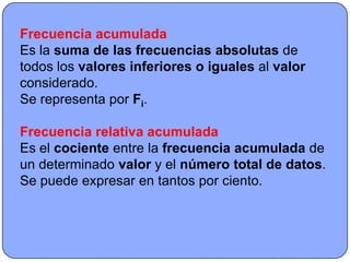 Frecuencia acumulada
Es la suma de las frecuencias absolutas de
todos los valores inferiores o iguales al valor
considerado.
Se representa por Fi.

Frecuencia relativa acumulada
Es el cociente entre la frecuencia acumulada de
un determinado valor y el número total de datos.
Se puede expresar en tantos por ciento.
 
