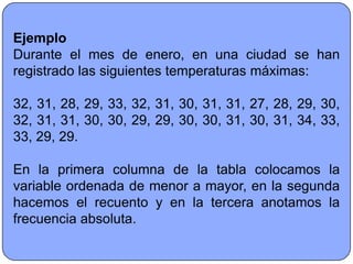 Ejemplo
Durante el mes de enero, en una ciudad se han
registrado las siguientes temperaturas máximas:

32, 31, 28, 29, 33, 32, 31, 30, 31, 31, 27, 28, 29, 30,
32, 31, 31, 30, 30, 29, 29, 30, 30, 31, 30, 31, 34, 33,
33, 29, 29.

En la primera columna de la tabla colocamos la
variable ordenada de menor a mayor, en la segunda
hacemos el recuento y en la tercera anotamos la
frecuencia absoluta.
 