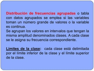 Distribución de frecuencias agrupadas o tabla
con datos agrupados se emplea si las variables
toman un número grande de valores o la variable
es continua.
Se agrupan los valores en intervalos que tengan la
misma amplitud denominados clases. A cada clase
se le asigna su frecuencia correspondiente.

Límites de la clase: cada clase está delimitada
por el límite inferior de la clase y el límite superior
de la clase.
 