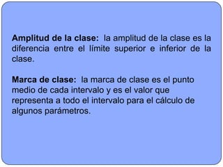 Amplitud de la clase: la amplitud de la clase es la
diferencia entre el límite superior e inferior de la
clase.

Marca de clase: la marca de clase es el punto
medio de cada intervalo y es el valor que
representa a todo el intervalo para el cálculo de
algunos parámetros.
 