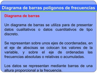 Diagrama de barras polígonos de frecuencias
 Diagrama de barras

 Un diagrama de barras se utiliza para de presentar
 datos cualitativos o datos cuantitativos de tipo
 discreto.

 Se representan sobre unos ejes de coordenadas, en
 el eje de abscisas se colocan los valores de la
 variable, y sobre el eje de ordenadas las
 frecuencias absolutas o relativas o acumuladas.

 Los datos se representan mediante barras de una
 altura proporcional a la frecuencia.
 