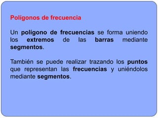 Polígonos de frecuencia

Un polígono de frecuencias se forma uniendo
los extremos de las barras mediante
segmentos.

También se puede realizar trazando los puntos
que representan las frecuencias y uniéndolos
mediante segmentos.
 