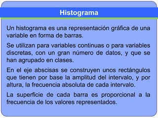Histograma

Un histograma es una representación gráfica de una
variable en forma de barras.
Se utilizan para variables continuas o para variables
discretas, con un gran número de datos, y que se
han agrupado en clases.
En el eje abscisas se construyen unos rectángulos
que tienen por base la amplitud del intervalo, y por
altura, la frecuencia absoluta de cada intervalo.
La superficie de cada barra es proporcional a la
frecuencia de los valores representados.
 