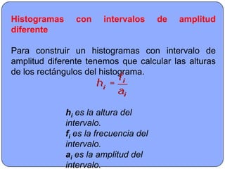 Histogramas     con     intervalos      de   amplitud
diferente

Para construir un histogramas con intervalo de
amplitud diferente tenemos que calcular las alturas
de los rectángulos del histograma.



              hi es la altura del
              intervalo.
              fi es la frecuencia del
              intervalo.
              ai es la amplitud del
              intervalo.
 