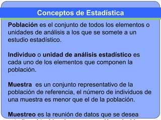Conceptos de Estadística
Población es el conjunto de todos los elementos o
unidades de análisis a los que se somete a un
estudio estadístico.

Individuo o unidad de análisis estadístico es
cada uno de los elementos que componen la
población.

Muestra es un conjunto representativo de la
población de referencia, el número de individuos de
una muestra es menor que el de la población.

Muestreo es la reunión de datos que se desea
 