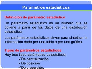 Parámetros estadísticos

Definición de parámetro estadístico
Un parámetro estadístico es un número que se
obtiene a partir de los datos de una distribución
estadística.
Los parámetros estadísticos sirven para sintetizar la
información dada por una tabla o por una gráfica.

Tipos de parámetros estadísticos
Hay tres tipos parámetros estadísticos:
        De centralización.
        De posición
        De dispersión.
 