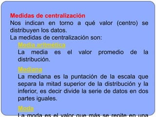 Medidas de centralización
Nos indican en torno a qué valor (centro) se
distribuyen los datos.
La medidas de centralización son:
   Media aritmética
   La media es el valor promedio de la
   distribución.
  Mediana
  La mediana es la puntación de la escala que
  separa la mitad superior de la distribución y la
  inferior, es decir divide la serie de datos en dos
  partes iguales.
  Moda
 