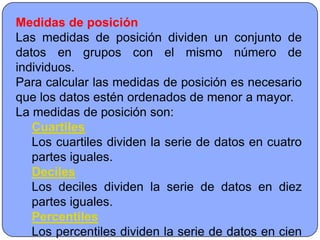 Medidas de posición
Las medidas de posición dividen un conjunto de
datos en grupos con el mismo número de
individuos.
Para calcular las medidas de posición es necesario
que los datos estén ordenados de menor a mayor.
La medidas de posición son:
   Cuartiles
   Los cuartiles dividen la serie de datos en cuatro
   partes iguales.
   Deciles
   Los deciles dividen la serie de datos en diez
   partes iguales.
   Percentiles
   Los percentiles dividen la serie de datos en cien
 