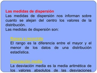 Las medidas de dispersión
Las medidas de dispersión nos informan sobre
cuanto se alejan del centro los valores de la
distribución.
Las medidas de dispersión son:

  Rango o recorrido
  El rango es la diferencia entre el mayor y el
  menor de los datos de una distribución
  estadística.

  Desviación media
  La desviación media es la media aritmética de
  los valores absolutos de las desviaciones
 