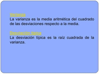 Varianza
La varianza es la media aritmética del cuadrado
de las desviaciones respecto a la media.

Desviación típica
La desviación típica es la raíz cuadrada de la
varianza.
 