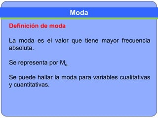 Moda
Definición de moda

La moda es el valor que tiene mayor frecuencia
absoluta.

Se representa por Mo.

Se puede hallar la moda para variables cualitativas
y cuantitativas.
 