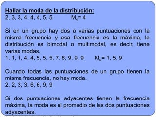 Hallar la moda de la distribución:
2, 3, 3, 4, 4, 4, 5, 5    Mo= 4

Si en un grupo hay dos o varias puntuaciones con la
misma frecuencia y esa frecuencia es la máxima, la
distribución es bimodal o multimodal, es decir, tiene
varias modas.
1, 1, 1, 4, 4, 5, 5, 5, 7, 8, 9, 9, 9 Mo= 1, 5, 9

Cuando todas las puntuaciones de un grupo tienen la
misma frecuencia, no hay moda.
2, 2, 3, 3, 6, 6, 9, 9

Si dos puntuaciones adyacentes tienen la frecuencia
máxima, la moda es el promedio de las dos puntuaciones
adyacentes.
 