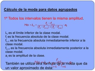 Cálculo de la moda para datos agrupados

1º Todos los intervalos tienen la misma amplitud.


Li es el límite inferior de la clase modal.
fi es la frecuencia absoluta de la clase modal.
fi--1 es la frecuencia absoluta inmediatamente inferior a la
clase modal.
fi-+1 es la frecuencia absoluta inmediatamente posterior a la
clase modal.
ai es la amplitud de la clase.

También se utiliza otra fórmula de la moda que da
un valor aproximado de ésta:
 