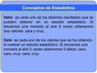 Conceptos de Estadística

Valor es cada uno de los distintos resultados que se
pueden obtener en un estudio estadístico. Si
lanzamos una moneda al aire 5 veces obtenemos
dos valores: cara y cruz.

Dato es cada uno de los valores que se ha obtenido
al realizar un estudio estadístico. Si lanzamos una
moneda al aire 5 veces obtenemos 5 datos: cara,
cara, cruz, cara, cruz.
 