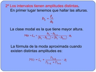 2º Los intervalos tienen amplitudes distintas.
   En primer lugar tenemos que hallar las alturas.




  La clase modal es la que tiene mayor altura.



   La fórmula de la moda aproximada cuando
   existen distintas amplitudes es:
 