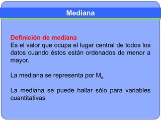 Mediana


Definición de mediana
Es el valor que ocupa el lugar central de todos los
datos cuando éstos están ordenados de menor a
mayor.

La mediana se representa por Me.

La mediana se puede hallar sólo para variables
cuantitativas
 
