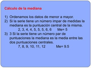 Cálculo de la mediana

1) Ordenamos los datos de menor a mayor.
2) Si la serie tiene un número impar de medidas la
   mediana es la puntuación central de la misma.
         2, 3, 4, 4, 5, 5, 5, 6, 6 Me= 5
3) 3 Si la serie tiene un número par de
   puntuaciones la mediana es la media entre las
   dos puntuaciones centrales.
         7, 8, 9, 10, 11, 12       Me= 9.5
 