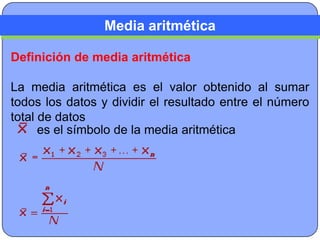Media aritmética

Definición de media aritmética

La media aritmética es el valor obtenido al sumar
todos los datos y dividir el resultado entre el número
total de datos
      es el símbolo de la media aritmética
 