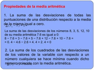 Propiedades de la media aritmética

1. La suma de las desviaciones de todas las
puntuaciones de una distribución respecto a la media
de la misma igual a cero.
La suma de las desviaciones de los números 8, 3, 5, 12, 10
de su media aritmética 7.6 es igual a 0:
8 − 7.6 + 3 − 7.6 + 5 − 7.6 + 12 − 7.6 + 10 − 7.6 =
= 0. 4 − 4.6 − 2.6 + 4. 4 + 2. 4 = 0

2. La suma de los cuadrados de las desviaciones
de los valores de la variable con respecto a un
número cualquiera se hace mínima cuando dicho
número coincide con la media aritmética.
 
