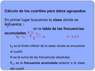 Cálculo de los cuartiles para datos agrupados

En primer lugar buscamos la clase donde se
encuentra
                 en la tabla de las frecuencias
acumuladas.


   Li es el límite inferior de la clase donde se encuentra
   el cuartil.
   N es la suma de las frecuencias absolutas.
   Fi-1 es la frecuencia acumulada anterior a la clase
   del cuartil.
 