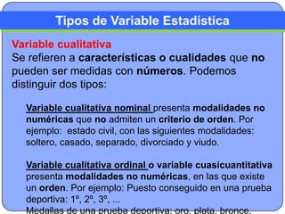 Tipos de Variable Estadística
Variable cualitativa
Se refieren a características o cualidades que no
pueden ser medidas con números. Podemos
distinguir dos tipos:

  Variable cualitativa nominal presenta modalidades no
  numéricas que no admiten un criterio de orden. Por
  ejemplo: estado civil, con las siguientes modalidades:
  soltero, casado, separado, divorciado y viudo.

  Variable cualitativa ordinal o variable cuasicuantitativa
  presenta modalidades no numéricas, en las que existe
  un orden. Por ejemplo: Puesto conseguido en una prueba
  deportiva: 1º, 2º, 3º, ...
  Medallas de una prueba deportiva: oro, plata, bronce.
 
