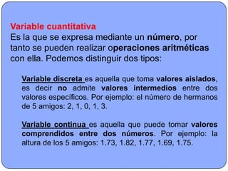 Variable cuantitativa
Es la que se expresa mediante un número, por
tanto se pueden realizar operaciones aritméticas
con ella. Podemos distinguir dos tipos:

  Variable discreta es aquella que toma valores aislados,
  es decir no admite valores intermedios entre dos
  valores específicos. Por ejemplo: el número de hermanos
  de 5 amigos: 2, 1, 0, 1, 3.

  Variable continua es aquella que puede tomar valores
  comprendidos entre dos números. Por ejemplo: la
  altura de los 5 amigos: 1.73, 1.82, 1.77, 1.69, 1.75.
 