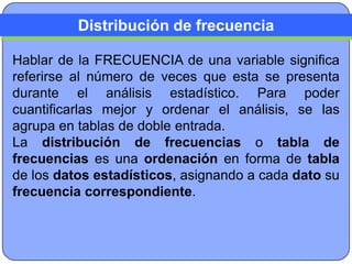 Distribución de frecuencia

Hablar de la FRECUENCIA de una variable significa
referirse al número de veces que esta se presenta
durante el análisis estadístico. Para poder
cuantificarlas mejor y ordenar el análisis, se las
agrupa en tablas de doble entrada.
La distribución de frecuencias o tabla de
frecuencias es una ordenación en forma de tabla
de los datos estadísticos, asignando a cada dato su
frecuencia correspondiente.
 