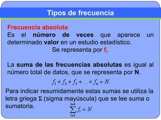 Tipos de frecuencia
Frecuencia absoluta
Es el número de veces que aparece                un
determinado valor en un estudio estadístico.
               Se representa por fi.

La suma de las frecuencias absolutas es igual al
número total de datos, que se representa por N.


Para indicar resumidamente estas sumas se utiliza la
letra griega Σ (sigma mayúscula) que se lee suma o
sumatoria.
 