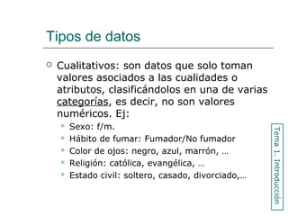 Tipos de datos
 Cualitativos: son datos que solo toman
valores asociados a las cualidades o
atributos, clasificándolos en una de varias
categorías, es decir, no son valores
numéricos. Ej:
 Sexo: f/m.
 Hábito de fumar: Fumador/No fumador
 Color de ojos: negro, azul, marrón, …
 Religión: católica, evangélica, …
 Estado civil: soltero, casado, divorciado,…
Tema1.Introducción
 