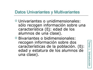 Datos Univariantes y Multivariantes
 Univariantes o unidimensionales:
sólo recogen información sobre una
característica (Ej: edad de los
alumnos de una clase).
 Bivariantes o bidimensionales:
recogen información sobre dos
características de la población. (Ej:
edad y estatura de los alumnos de
una clase).
Tema1.Introducción
 