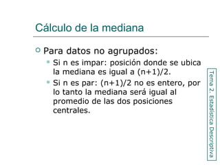 Cálculo de la mediana
 Para datos no agrupados:
 Si n es impar: posición donde se ubica
la mediana es igual a (n+1)/2.
 Si n es par: (n+1)/2 no es entero, por
lo tanto la mediana será igual al
promedio de las dos posiciones
centrales.
Tema2.EstadísticaDescriptiva
 