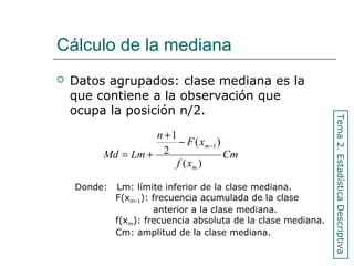 Cálculo de la mediana
 Datos agrupados: clase mediana es la
que contiene a la observación que
ocupa la posición n/2.
Cm
xf
xF
n
LmMd
m
m
)(
)(
2
1
1−−
+
+=
Donde: Lm: límite inferior de la clase mediana.
F(xm-1): frecuencia acumulada de la clase
anterior a la clase mediana.
f(xm): frecuencia absoluta de la clase mediana.
Cm: amplitud de la clase mediana.
Tema2.EstadísticaDescriptiva
 