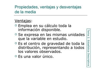 Propiedades, ventajas y desventajas
de la media
Ventajas:
 Emplea en su cálculo toda la
información disponible.
 Se expresa en las mismas unidades
que la variable en estudio.
 Es el centro de gravedad de toda la
distribución, representando a todos
los valores observados.
 Es una valor único.
Tema2.EstadísticaDescriptiva
 