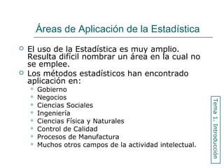 Áreas de Aplicación de la Estadística
 El uso de la Estadística es muy amplio.
Resulta difícil nombrar un área en la cual no
se emplee.
 Los métodos estadísticos han encontrado
aplicación en:
 Gobierno
 Negocios
 Ciencias Sociales
 Ingeniería
 Ciencias Física y Naturales
 Control de Calidad
 Procesos de Manufactura
 Muchos otros campos de la actividad intelectual.
Tema1.Introducción
 