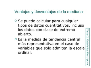 Ventajas y desventajas de la mediana
 Se puede calcular para cualquier
tipos de datos cuantitativos, incluso
los datos con clase de extremo
abierto.
 Es la medida de tendencia central
más representativa en el caso de
variables que solo admiten la escala
ordinal.
Tema2.EstadísticaDescriptiva
 