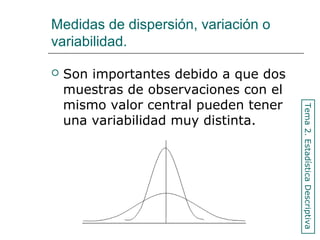 Medidas de dispersión, variación o
variabilidad.
 Son importantes debido a que dos
muestras de observaciones con el
mismo valor central pueden tener
una variabilidad muy distinta.
Tema2.EstadísticaDescriptiva
 